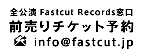 全公演 Fastcut Records窓口 前売りチケット予約 info@fastcut.jp